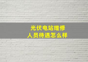 光伏电站维修人员待遇怎么样