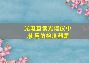 光电直读光谱仪中,使用的检测器是