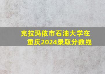 克拉玛依市石油大学在重庆2024录取分数线