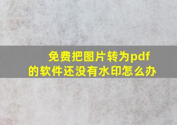 免费把图片转为pdf的软件还没有水印怎么办