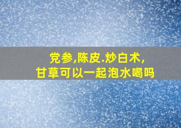 党参,陈皮.炒白术,甘草可以一起泡水喝吗