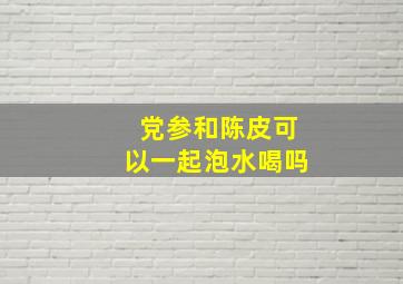 党参和陈皮可以一起泡水喝吗