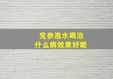 党参泡水喝治什么病效果好呢