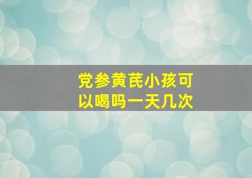 党参黄芪小孩可以喝吗一天几次