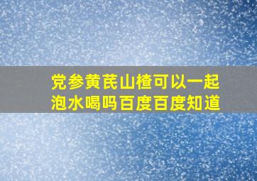 党参黄芪山楂可以一起泡水喝吗百度百度知道