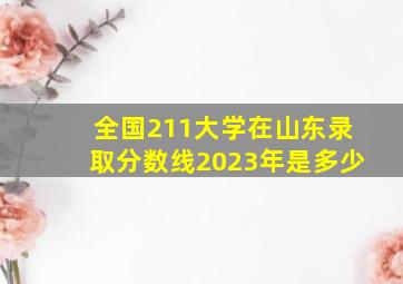 全国211大学在山东录取分数线2023年是多少