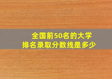 全国前50名的大学排名录取分数线是多少