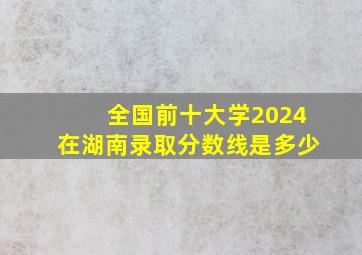 全国前十大学2024在湖南录取分数线是多少