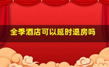 全季酒店可以延时退房吗