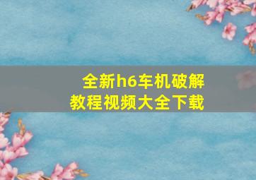 全新h6车机破解教程视频大全下载