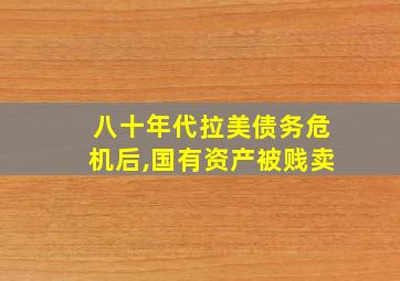 八十年代拉美债务危机后,国有资产被贱卖