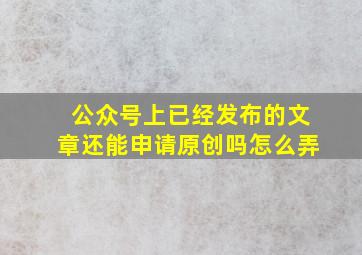 公众号上已经发布的文章还能申请原创吗怎么弄