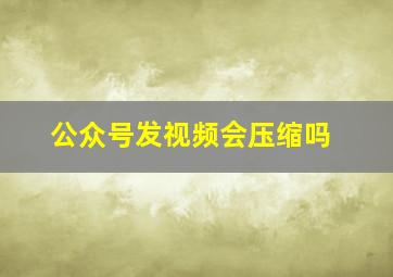 公众号发视频会压缩吗