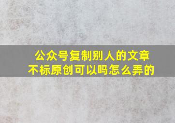 公众号复制别人的文章不标原创可以吗怎么弄的