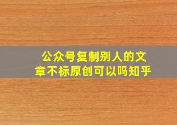 公众号复制别人的文章不标原创可以吗知乎