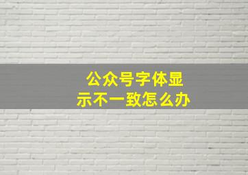 公众号字体显示不一致怎么办