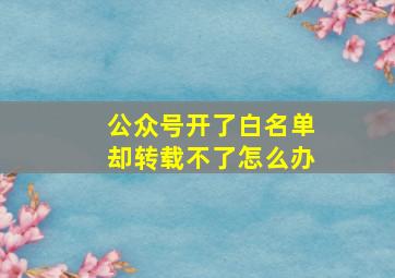 公众号开了白名单却转载不了怎么办