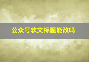 公众号软文标题能改吗