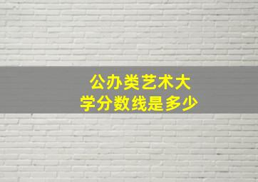 公办类艺术大学分数线是多少