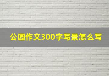 公园作文300字写景怎么写