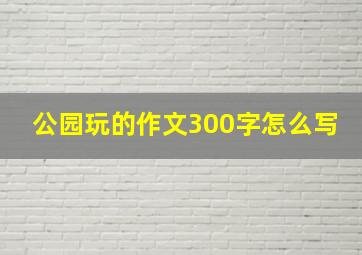 公园玩的作文300字怎么写