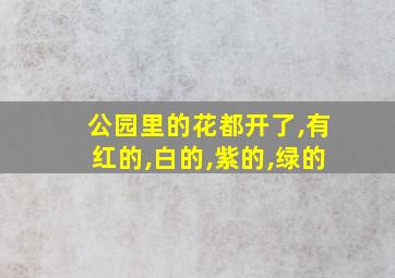 公园里的花都开了,有红的,白的,紫的,绿的