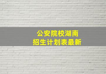 公安院校湖南招生计划表最新