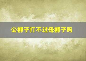 公狮子打不过母狮子吗