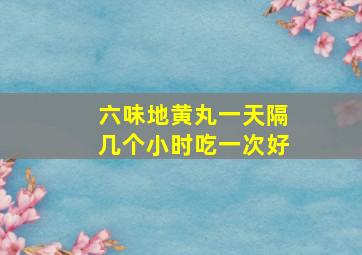 六味地黄丸一天隔几个小时吃一次好