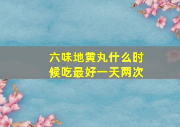 六味地黄丸什么时候吃最好一天两次