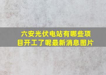 六安光伏电站有哪些项目开工了呢最新消息图片