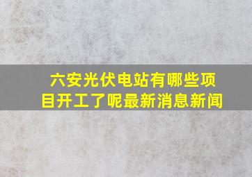 六安光伏电站有哪些项目开工了呢最新消息新闻