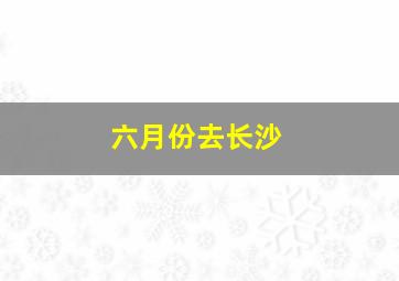 六月份去长沙