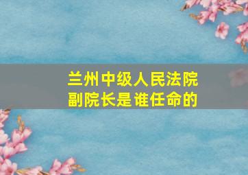 兰州中级人民法院副院长是谁任命的