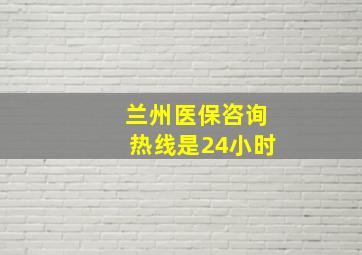 兰州医保咨询热线是24小时