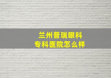 兰州普瑞眼科专科医院怎么样