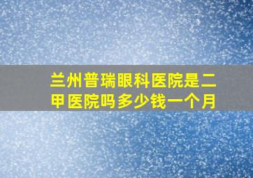 兰州普瑞眼科医院是二甲医院吗多少钱一个月