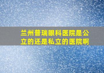 兰州普瑞眼科医院是公立的还是私立的医院啊