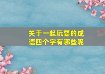 关于一起玩耍的成语四个字有哪些呢