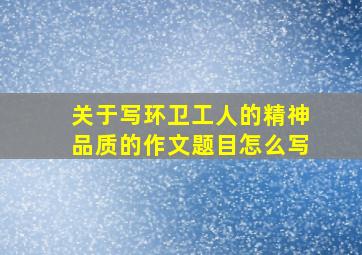 关于写环卫工人的精神品质的作文题目怎么写