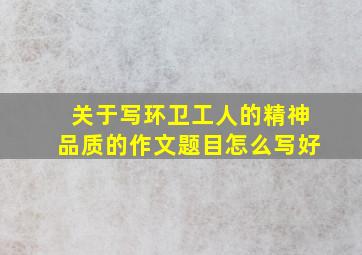 关于写环卫工人的精神品质的作文题目怎么写好