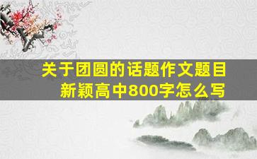 关于团圆的话题作文题目新颖高中800字怎么写