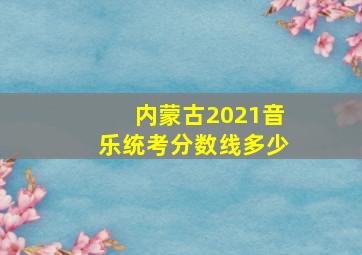 内蒙古2021音乐统考分数线多少