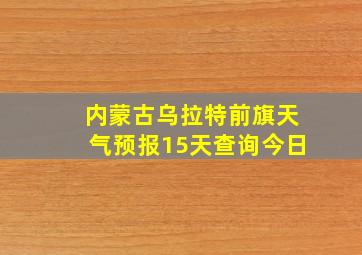 内蒙古乌拉特前旗天气预报15天查询今日