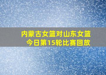 内蒙古女篮对山东女篮今日第15轮比赛回放