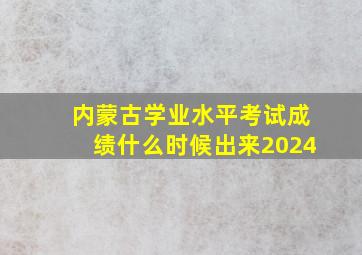 内蒙古学业水平考试成绩什么时候出来2024