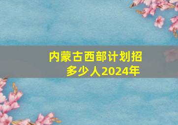 内蒙古西部计划招多少人2024年