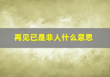 再见已是非人什么意思