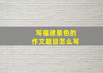 写福建景色的作文题目怎么写