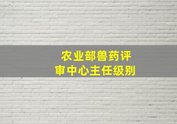 农业部兽药评审中心主任级别